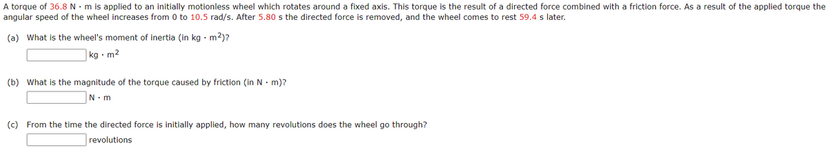 A torque of 36.8 N • m is applied to an initially motionless wheel which rotates around a fixed axis. This torque is the result of a directed force combined with a friction force. As a result of the applied torque the
angular speed of the wheel increases from 0 to 10.5 rad/s. After 5.80 s the directed force is removed, and the wheel comes to rest 59.4 s later.
(a) What is the wheel's moment of inertia (in kg · m2)?
kg • m2
(b) What is the magnitude of the torque caused by friction (in N• m)?
N. m
(c) From the time the directed force is initially applied, how many revolutions does the wheel go through?
revolutions
