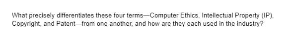 What precisely differentiates these four terms-Computer Ethics, Intellectual Property (IP),
Copyright, and Patent-from one another, and how are they each used in the industry?