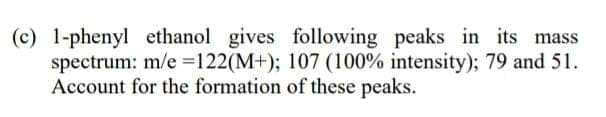 (c) 1-phenyl ethanol gives following peaks in its mass
spectrum: m/e =122(M+); 107 (100% intensity); 79 and 51.
Account for the formation of these peaks.
