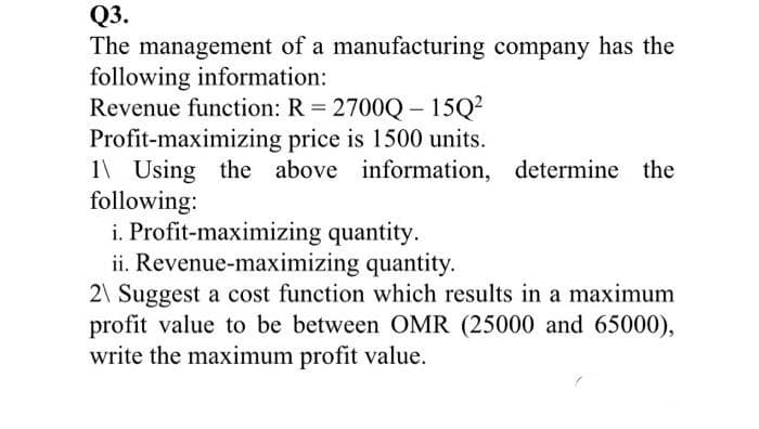Q3.
The management of a manufacturing company has the
following information:
Revenue function: R 2700Q- 15Q?
Profit-maximizing price is 1500 units.
1\ Using the above information, determine the
following:
i. Profit-maximizing quantity.
ii. Revenue-maximizing quantity.
2\ Suggest a cost function which results in a maximum
profit value to be between OMR (25000 and 65000),
write the maximum profit value.
