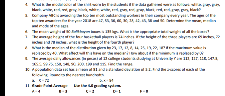 4. What is the modal color of the shirt worn by the students if the data gathered were as follows: white, gray, gray,
black, white, red, red, gray, black, white, white, red, gray, red, gray, black, red, red, gray, gray, black?
5. Company ABC is awarding the top ten most outstanding workers in their company every year. The ages of the
top ten awardees for the year 2018 are 47, 53, 36, 60, 30, 28, 42, 43, 38 and 50. Determine the mean, median
and mode of the ages.
6. The mean weight of 50 Balikbayan boxes is 135 kgs. What is the appropriate total weight of all the boxes?
7. The average height of the four basketball players is 74 inches. If the height of the three players are 69 inches, 72
inches and 78 inches, what is the height of the fourth player?
8. What is the median of the distribution given by 23, 17, 12, 8, 14, 25, 19, 22, 18? If the maximum value is
replaced by 40. What effect will this have on the median? How about if the minimum is replaced by 0?
9. The average daily allowances (in pesos) of 12 college students studying at University Y are 112, 127, 118, 147.5,
165.5, 99.75, 150, 148, 90, 200, 199 and 115. Find the range.
10. A population data set has a mean of 81 and a standard deviation of 5.2. Find the z-scores of each of the
following. Round to the nearest hundredth.
а. Х-72
b. x = 84
11. Grade Point Average Use the 4.0 grading system.
A = 4
B = 3
C= 2
F = 0
D= 1
