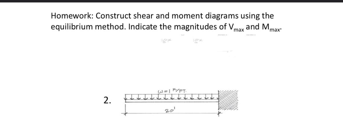 Homework: Construct shear and moment diagrams using the
equilibrium method. Indicate the magnitudes of Vmax and Mmax
2.
W=1 K/FT
20'