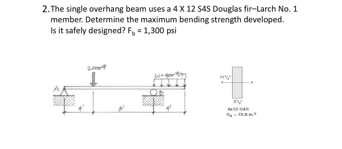 2. The single overhang beam uses a 4 X 12 S4S Douglas fir-Larch No. 1
member. Determine the maximum bending strength developed.
Is it safely designed? F₁ = 1,300 psi
20007
W=400
111"
Let
31/2"
4x12 S4S
Sx = 73.8 in.3