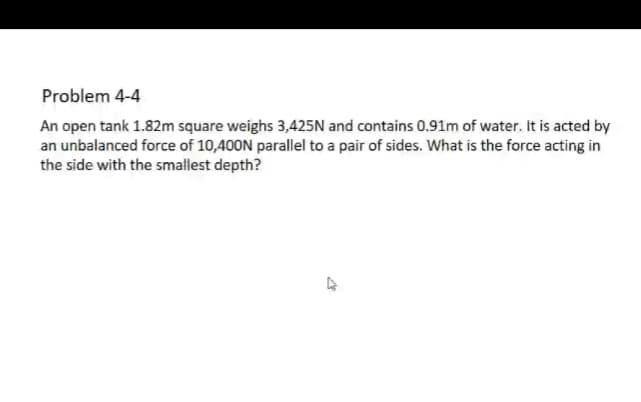 Problem 4-4
An open tank 1.82m square weighs 3,425N and contains 0.91m of water. It is acted by
an unbalanced force of 10,400N parallel to a pair of sides. What is the force acting in
the side with the smallest depth?
