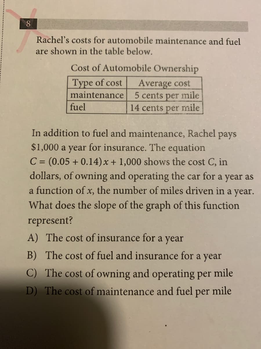 8.
Rachel's costs for automobile maintenance and fuel
are shown in the table below.
Cost of Automobile Ownership
Average cost
5 cents per mile
14 cents per mnile
Type of cost
maintenance
fuel
In addition to fuel and maintenance, Rachel pays
$1,000 a year for insurance. The equation
C = (0.05 + 0.14)x + 1,000 shows the cost C, in
dollars, of owning and operating the car for a year as
a function of x, the number of miles driven in a year.
What does the slope of the graph of this function
represent?
A) The cost of insurance for a year
B) The cost of fuel and insurance for
a
year
C) The cost of owning and operating per mile
D) The cost of maintenance and fuel
per
mile

