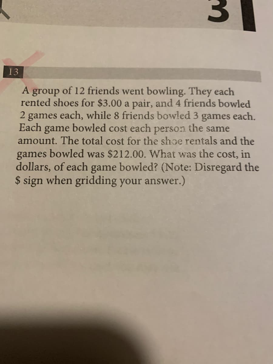 13
group of 12 friends went bowling. They each
rented shoes for $3.00 a pair, and 4 friends bowled
games each, while 8 friends bowled 3 games each.
Each game bowled cost each person the same
amount. The total cost for the shoe rentals and the
A
games bowled was $212.00. What was the cost, in
dollars, of each game bowled? (Note: Disregard the
$ sign when gridding your answer.)
