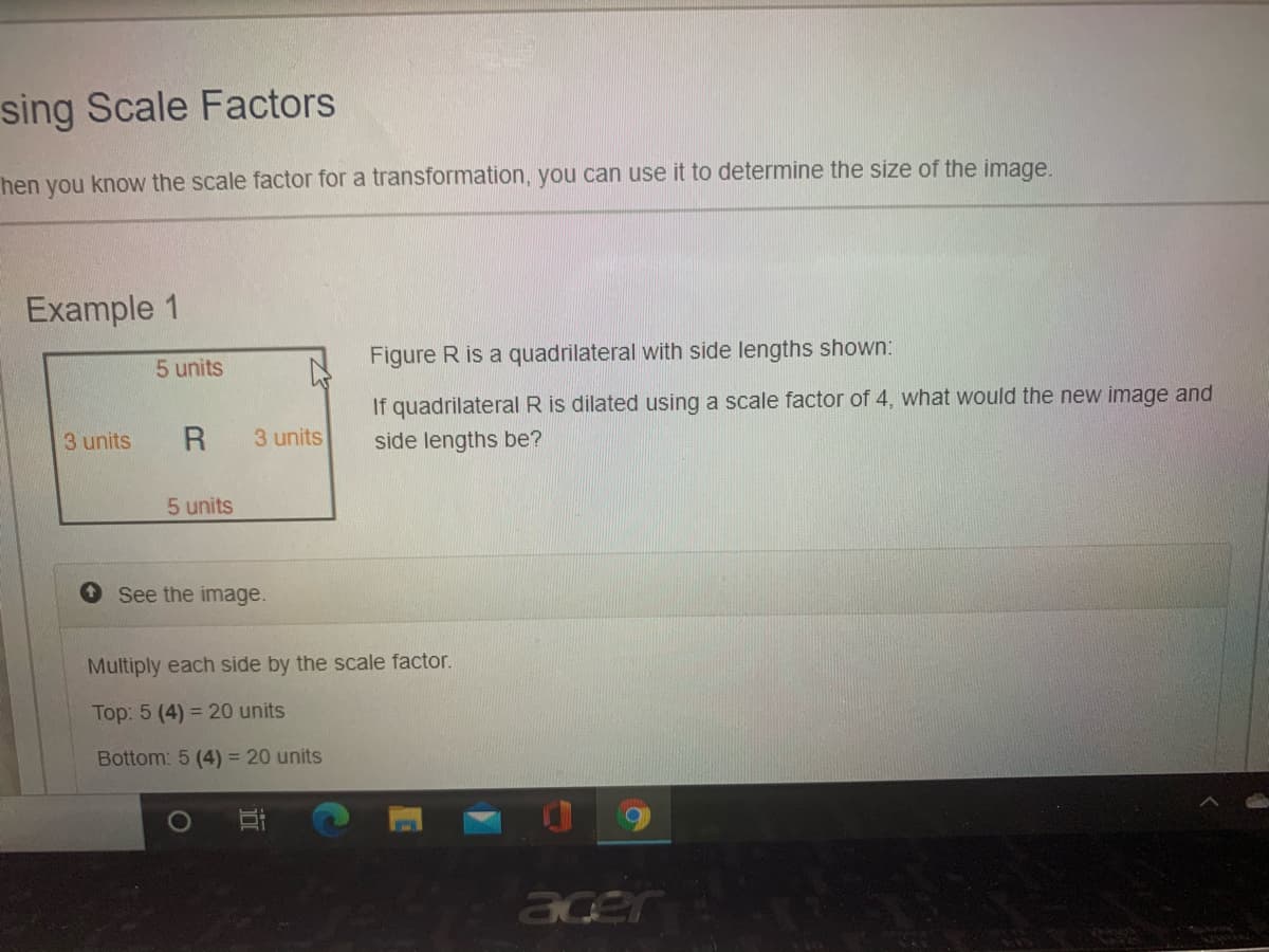 sing Scale Factors
hen you know the scale factor for a transformation, you can use it to determine the size of the image.
Example 1
Figure R is a quadrilateral with side lengths shown:
5 units
If quadrilateral R is dilated using a scale factor of 4, what would the new image and
3 units
R
3 units
side lengths be?
5 units
See the image.
Multiply each side by the scale factor.
Top: 5 (4) = 20 units
Bottom: 5 (4) = 20 units
acer
