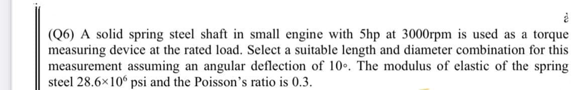 (Q6) A solid spring steel shaft in small engine with 5hp at 3000rpm is used as a torque
measuring device at the rated load. Select a suitable length and diameter combination for this
measurement assuming an angular deflection of 10.. The modulus of elastic of the spring
steel 28.6x106 psi and the Poisson's ratio is 0.3.
