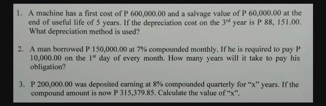 1. A machine has a first cost of P 600,000.00 and a salvage value of P 60,000.00 at the
end of useful life of 5 years. If the depreciation cost on the 3rd year is P 88, 151.00.
What depreciation method is used?
2. A man borrowed P 150,000.00 at 7% compounded monthly. If he is required to pay
10,000.00 on the 1s day of every month. How many years will it take to pay his
obligation?
3. P 200,000.00 was deposited earning at 8% compounded quarterly for "x" years. If the
compound amount is now P 315,379.85. Calculate the value of "x".

