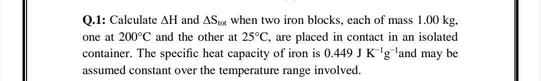 Q.1: Calculate AH and AStot when two iron blocks, each of mass 1.00 kg,
one at 200°C and the other at 25°C, are placed in contact in an isolated
container. The specific heat capacity of iron is 0.449 J K-'gland may be
assumed constant over the temperature range involved.
