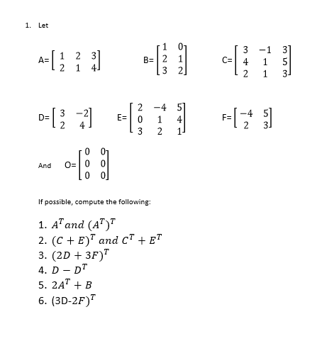 1. Let
1
01
31
5
3
-1
[1 2 3]
B= | 2 1
3 2
A=
C=
4
1
1.
2
1
3-
2 -4 51
4
D=
E=
F=
3 2
1
And
O=| 0
If possible, compute the following:
1. AT and (A")"
2. (C + E)" and c" + e™
3. (2D + 3F)"
4. D - DT
5. 2A" + B
6. (3D-2F)"

