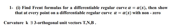 1- (i) Find Frent formulas for a differentiable regular curve a = a(s), then show
that at every point on a differentiable regular curve a = a(s) with non - zero
Curvature k 3-orthogonal unit vectors T,N,B.
