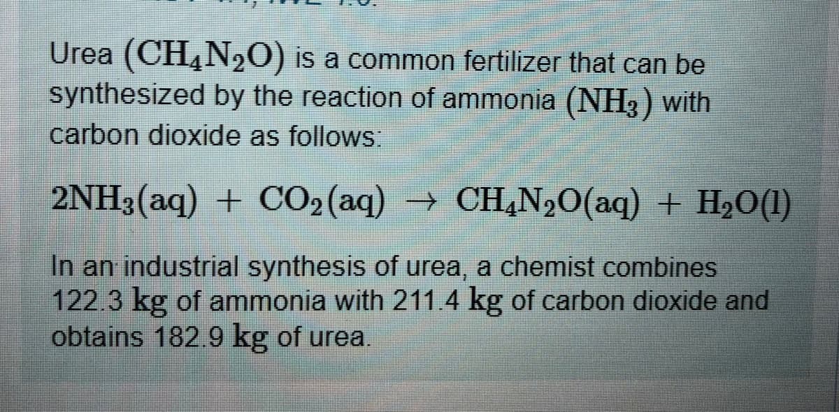 Urea (CH,N2O) is a common fertilizer that can be
synthesized by the reaction of ammonia (NH3) with
carbon dioxide as follows:
2NH3(aq) + CO2(aq) → CH,N20(aq) + H2O(1)
In an industrial synthesis of urea, a chemist combines
122.3 kg of ammonia with 211.4 kg of carbon dioxide and
obtains 182.9 kg of urea.

