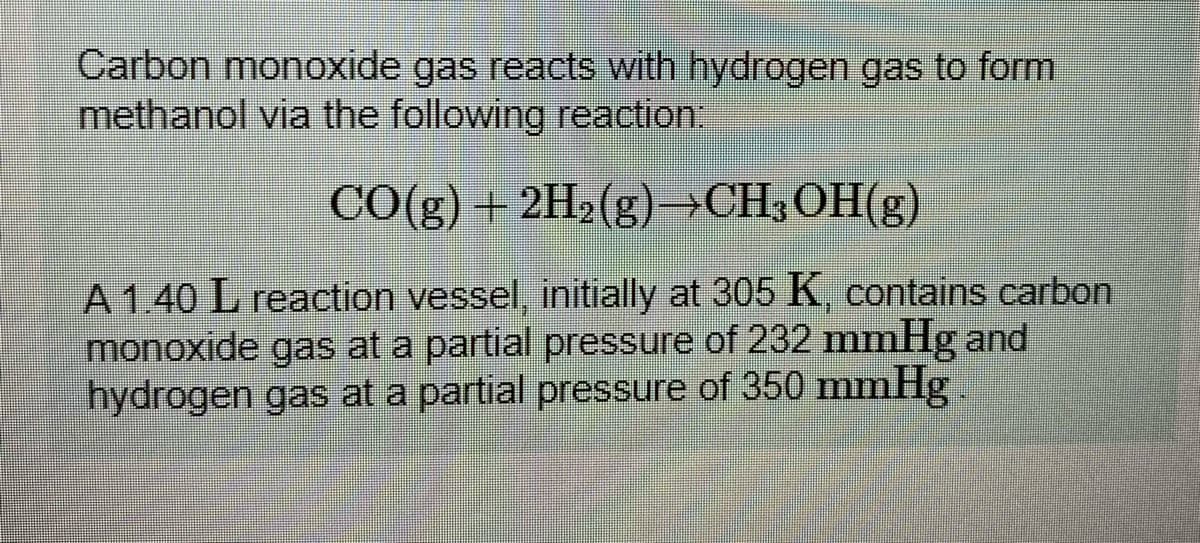 Carbon monoxide gas reacts with hydrogen gas to form
methanol via the following reaction
CO(g) + 2H2(g)→CH;OH(g)
A 140 L reaction vessel, initially at 305 K, contains carbon
monoxide gas at a partial pressure of 232 mmHg and
hydrogen gas at a partial pressure of 350 mmHg.
