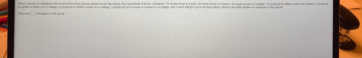 When a group of colleagues discussed where their annual retreat should take place, they found that of all the colleagues: 25 would not go to a park, 28 would not go to a beach, 29 would not go to a cottage, 10 would go to neither a park nor a beach, 9 would go
to neither a beach nor a cottage, 8 would go to neither a park nor a cottage, 5 would not go to a park or a beach or a cottage, and 5 were willing to go to all three places. What is the total number of colleagues in the group?
There are colleagues in the group.
