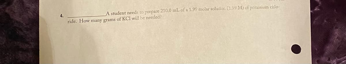 4.
A student needs to prepare 210.0 mL of a 1.99 molar solutior. (1.59 M) of parassium chlo-
ride. How many grams of KCl will be needed?
