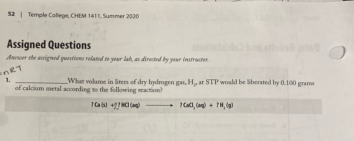 52 | Temple College, CHEM 1411, Summer 2020
Assigned Questions
and
Answer the assigned questions related to your lab, as directed by your instructor.
anoitelb
ENRT
1.
What volume in liters of dry hydrogen gas, H,, at STP would be liberated by 0.100 grams
of calcium metal according to the following reaction?
? Ca (s) +2? HCI (aq)
? Cacl, (aq) + ?H, (g)
