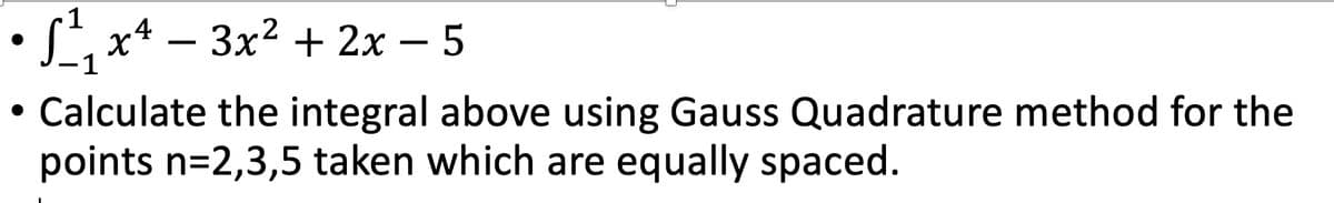 1
S x* – 3x? + 2x – 5
-
1
Calculate the integral above using Gauss Quadrature method for the
points n=2,3,5 taken which are equally spaced.
