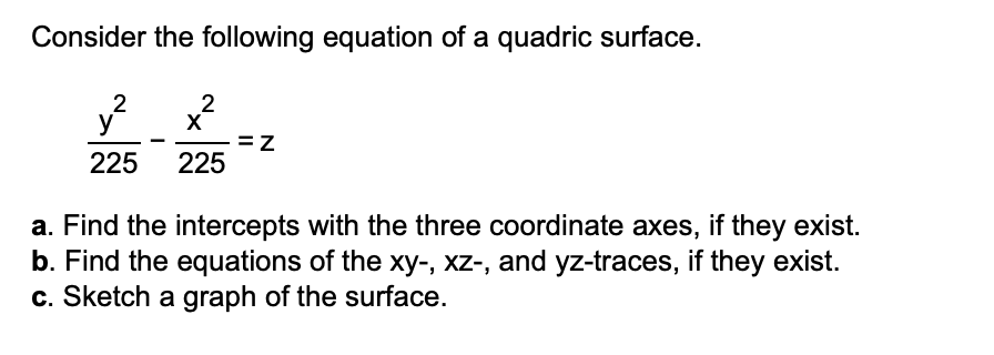 Consider the following equation of a quadric surface.
2
y
2
X
=z
225
225
a. Find the intercepts with the three coordinate axes, if they exist.
b. Find the equations of the xy-, xz-, and yz-traces, if they exist.
c. Sketch a graph of the surface.
