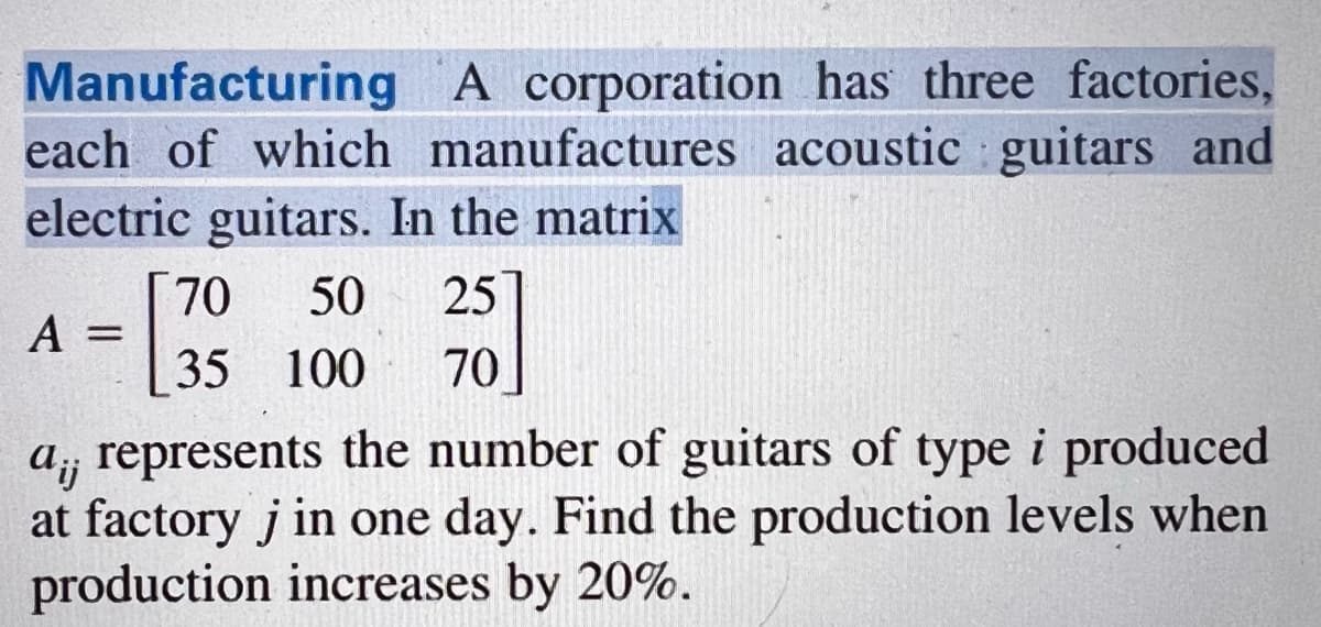 Manufacturing A corporation has three factories,
each of which manufactures acoustic guitars and
electric guitars. In the matrix
70 50 25
35 100 70
A
=
a, represents the number of guitars of type i produced
at factory j in one day. Find the production levels when
production increases by 20%.