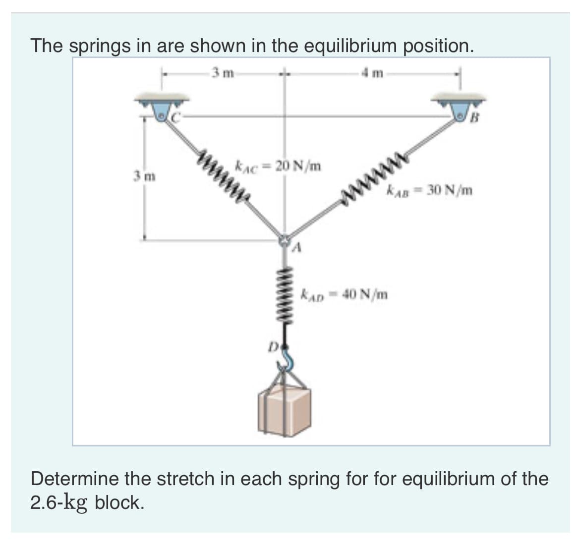 The springs in are shown in the equilibrium position.
3 m
3 m
KAC = 20 N/m
KAB = 30 N/m
wwww
KAD-40 N/m
Determine the stretch in each spring for for equilibrium of the
2.6-kg block.