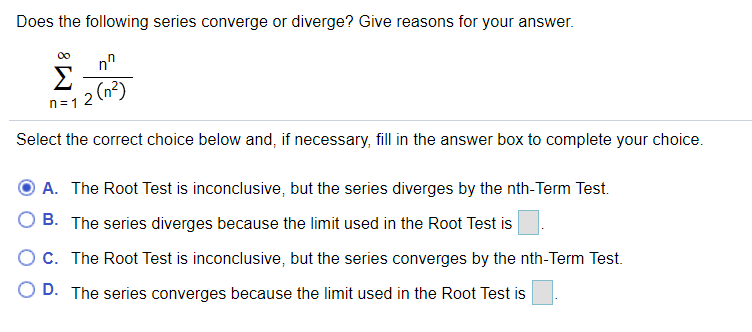 Does the following series converge or diverge? Give reasons for your answer.
Σ
n=12 (n2)
Select the correct choice below and, if necessary, fill in the answer box to complete your choice.
A. The Root Test is inconclusive, but the series diverges by the nth-Term Test.
B. The series diverges because the limit used in the Root Test is
Oc. The Root Test is inconclusive, but the series converges by the nth-Term Test.
O D. The series converges because the limit used in the Root Test is

