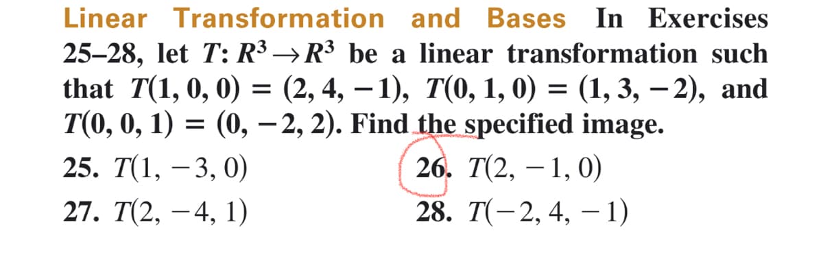 Linear Transformation and Bases In Exercises
25-28, let T: R³ →R³ be a linear transformation such
that T(1, 0, 0) = (2, 4, −1), 7(0, 1, 0) = (1, 3, -2), and
T(0, 0, 1) = (0, -2, 2). Find the specified image.
25. T(1, -3, 0)
27. T(2, 4, 1)
26. T(2, 1, 0)
28. T(-2, 4, -1)
-