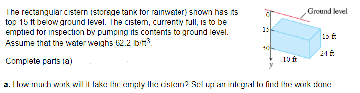 Ground level
The rectangular cistern (storage tank for rainwater) shown has its
top 15 ft below ground level. The cistern, currently full, is to be
emptied for inspection by pumping its contents to ground level.
Assume that the water weighs 62.2 lb/ft3.
15
15 ft
30
24 ft
Complete parts (a)
10 ft
a. How much work will it take the empty the cistern? Set up an integral to find the work done.
