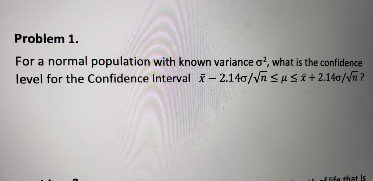 Problem 1.
For a normal population with known variance o?, what is the confidence
level for the Confidence Interval x – 2.140/Vnsusi+2.140/Vñ ?
of life that is
