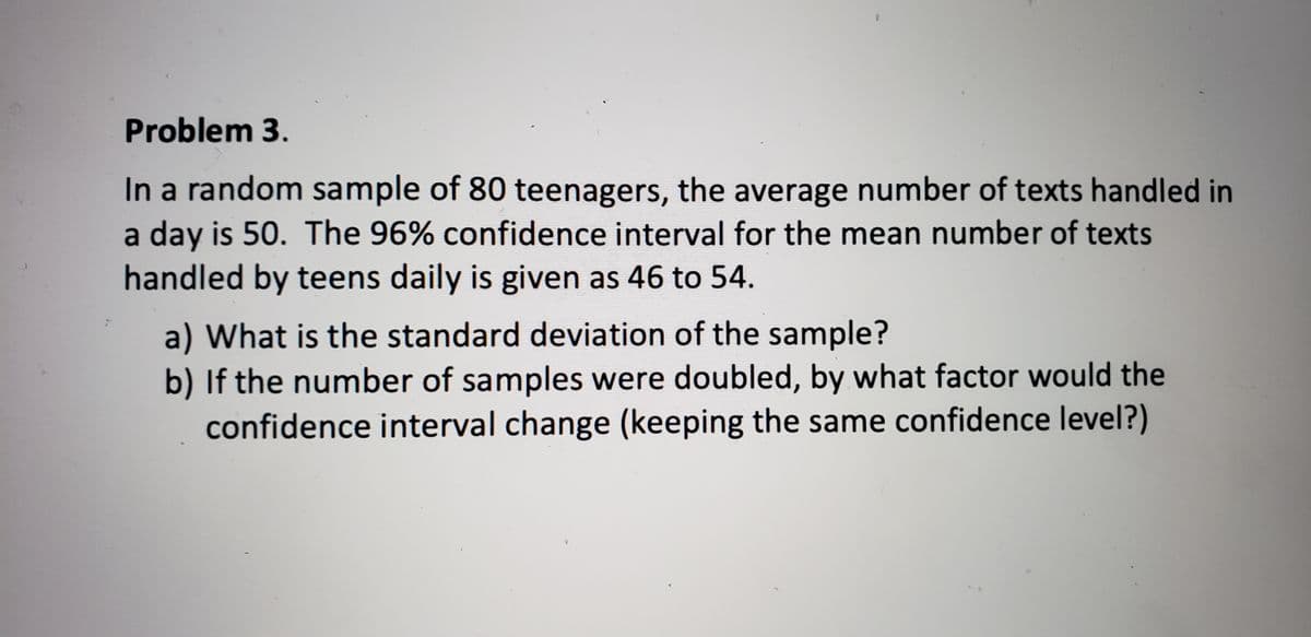 Problem 3.
In a random sample of 80 teenagers, the average number of texts handled in
a day is 50. The 96% confidence interval for the mean number of texts
handled by teens daily is given as 46 to 54.
a) What is the standard deviation of the sample?
b) If the number of samples were doubled, by what factor would the
confidence interval change (keeping the same confidence level?)
