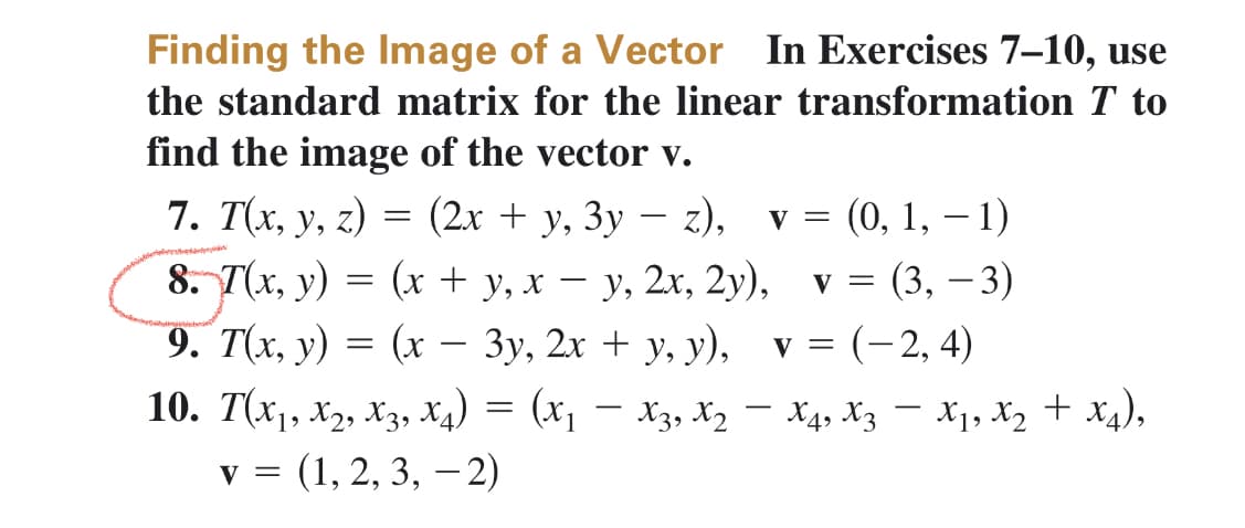 Finding the Image of a Vector In Exercises 7-10, use
the standard matrix for the linear transformation T to
find the image of the vector v.
7. T(x, y, z) = (2x + y, 3y - z), v = (0, 1, -1)
8. 7(x, y) = (x + y, xy, 2x, 2y), v = (3, -3)
9. T(x, y) = (x − 3y, 2x + y, y), v = (-2,4)
=
10. T(X₁, X2, X3, X4) = (x₁ - X3, X₂ - X4, X3 − X₁, X₂ + X4),
V = (1, 2, 3, -2)