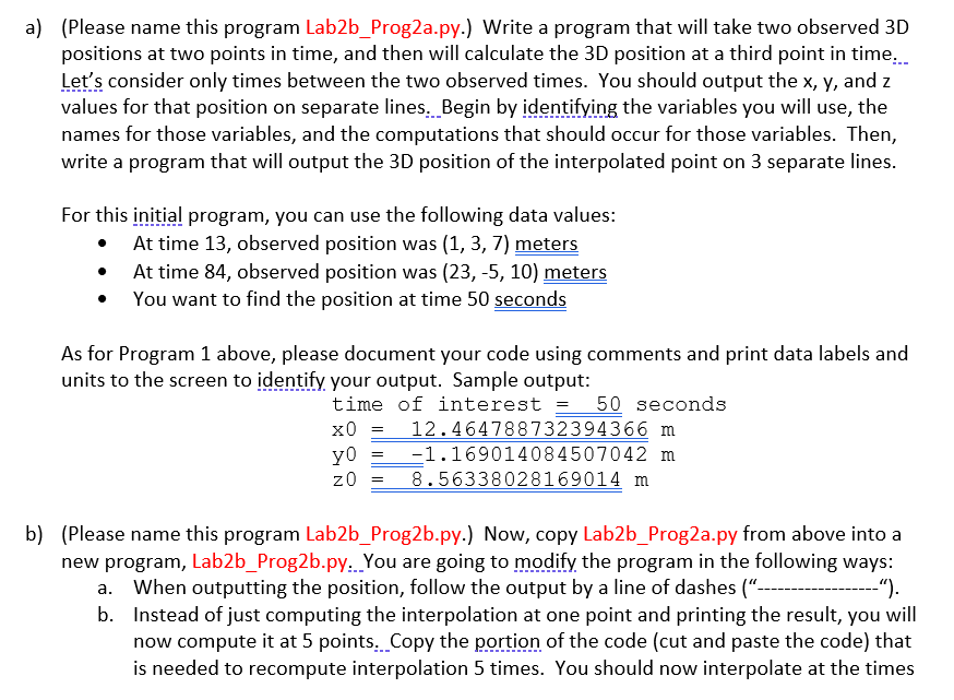 a) (Please name this program Lab2b_Prog2a.py.) Write a program that will take two observed 3D
positions at two points in time, and then will calculate the 3D position at a third point in time.
Let's consider only times between the two observed times. You should output the x, y, and z
values for that position on separate lines. Begin by identifying the variables you will use, the
names for those variables, and the computations that should occur for those variables. Then,
write a program that will output the 3D position of the interpolated point on 3 separate lines.
For this initial program, you can use the following data values:
• At time 13, observed position was (1, 3, 7) meters
At time 84, observed position was (23, -5, 10) meters
You want to find the position at time 50 seconds
As for Program 1 above, please document your code using comments and print data labels and
units to the screen to identify your output. Sample output:
time of interest = 50 seconds
12.464788732394366 m
-1.169014084507042 m
8.56338028169014 m
x0
y0
z0
b) (Please name this program Lab2b_Prog2b.py.) Now, copy Lab2b_Prog2a.py from above into a
new program, Lab2b_Prog2b.py.. You are going to modify the program in the following ways:
a. When outputting the position, follow the output by a line of dashes ("----
b. Instead of just computing the interpolation at one point and printing the result, you will
now compute it at 5 points. Copy the portion of the code (cut and paste the code) that
is needed to recompute interpolation 5 times. You should now interpolate at the times
-").
