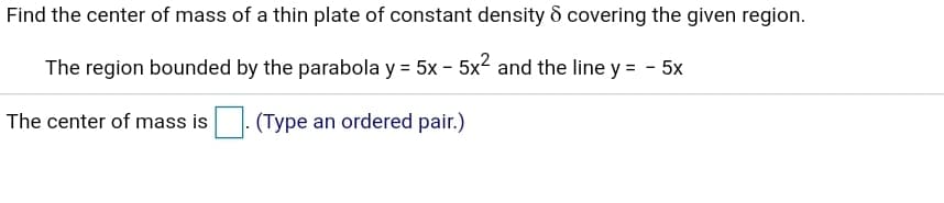 Find the center of mass of a thin plate of constant density d covering the given region.
The region bounded by the parabola y = 5x - 5x2 and the line y = - 5x
The center of mass is
: (Type an ordered pair.)
