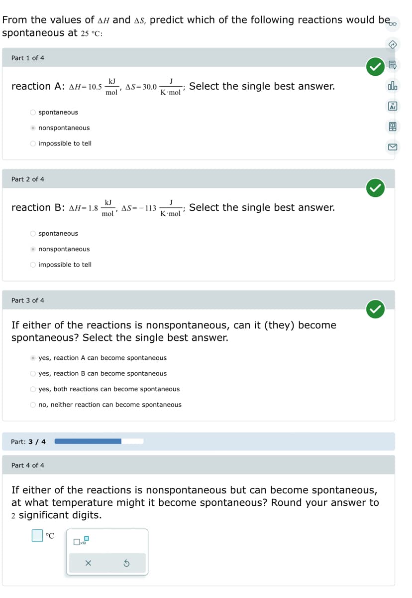 From the values of AH and As, predict which of the following reactions would be
spontaneous at 25 °C:
Part 1 of 4
reaction A: ΔΗ= 10.5
spontaneous
nonspontaneous
O impossible to tell
Part 2 of 4
O spontaneous
reaction B: ΔΗ= 1.8 - AS=-113
kJ
mol'
nonspontaneous
O impossible to tell
Part 3 of 4
kJ
mol
Part: 3/4
AS = 30.0
Part 4 of 4
yes, reaction A can become spontaneous
O yes, reaction B can become spontaneous
O yes, both reactions can become spontaneous
O no, neither reaction can become spontaneous
°℃
K.mol
If either of the reactions is nonspontaneous, can it (they) become
spontaneous? Select the single best answer.
J
K.mol
S
Select the single best answer.
Select the single best answer.
If either of the reactions is nonspontaneous but can become spontaneous,
at what temperature might it become spontaneous? Round your answer to
2 significant digits.
◇民圆图]
E
olo
Ar