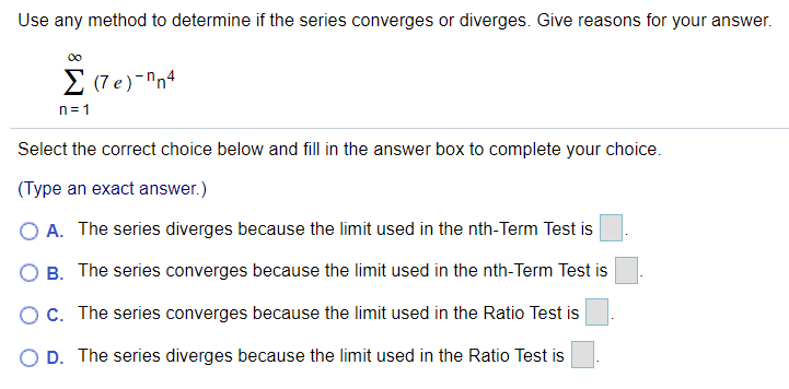 Use any method to determine if the series converges or diverges. Give reasons for your answer.
00
Σ (le)-Πn4
n= 1
Select the correct choice below and fill in the answer box to complete your choice.
(Type an exact answer.)
O A. The series diverges because the limit used in the nth-Term Test is
O B. The series converges because the limit used in the nth-Term Test is
OC. The series converges because the limit used in the Ratio Test is
O D. The series diverges because the limit used in the Ratio Test is
