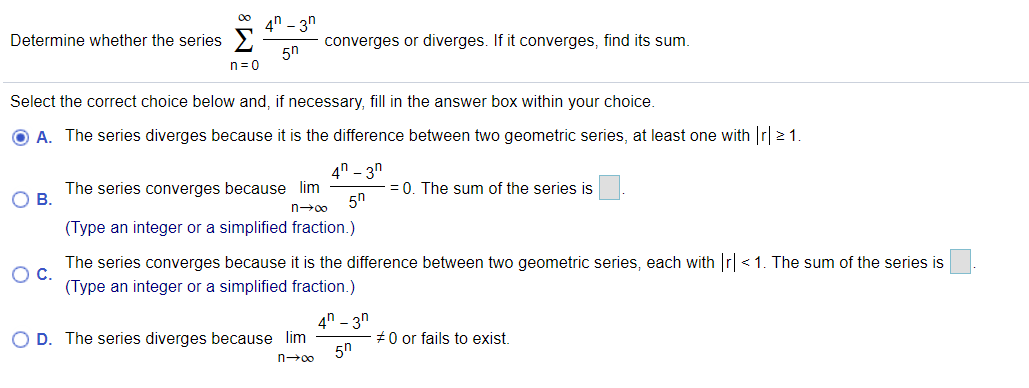 4n - 3n
Determine whether the series
converges or diverges. If it converges, find its sum.
5n
n= 0
Select the correct choice below and, if necessary, fill in the answer box within your choice.
O A. The series diverges because it is the difference between two geometric series, at least one with r 2 1.
4n - 3n
ов.
The series converges because lim
= 0. The sum of the series is
5n
n→00
(Type an integer or a simplified fraction.)
The series converges because it is the difference between two geometric series, each with r <1. The sum of the series is
Oc.
(Type an integer or a simplified fraction.)
4n - 3n
O D. The series diverges because lim
#0 or fails to exist.
5n
n-00
