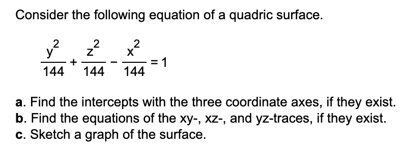 Consider the following equation of a quadric surface.
2
y
144
144
:1
144
a. Find the intercepts with the three coordinate axes, if they exist.
b. Find the equations of the xy-, xz-, and yz-traces, if they exist.
c. Sketch a graph of the surface.
