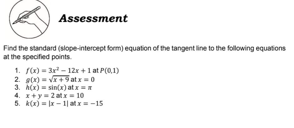 Assessment
Find the standard (slope-intercept form) equation of the tangent line to the following equations
at the specified points.
1. f(x) = 3x2 – 12x + 1 at P(0,1)
2. g(x) = Vx +9 at x = 0
3. h(x) = sin(x) at x = n
4. x +y = 2 at x = 10
5. k(x) = |x – 1| at x = -15
%3D
%3D
