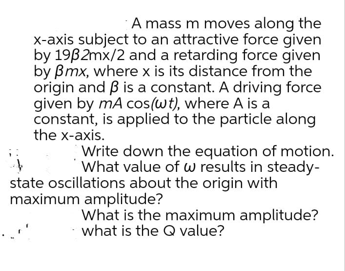 A mass m moves along the
x-axis subject to an attractive force given
by 19B2mx/2 and a retarding force given
by Bmx, where x is its distance from the
origin and B is a constant. A driving force
given by mA cos(wt), where A is a
constant, is applied to the particle along
the x-axis.
Write down the equation of motion.
What value of w results in steady-
state oscillations about the origin with
maximum amplitude?
What is the maximum amplitude?
what is the Q value?
