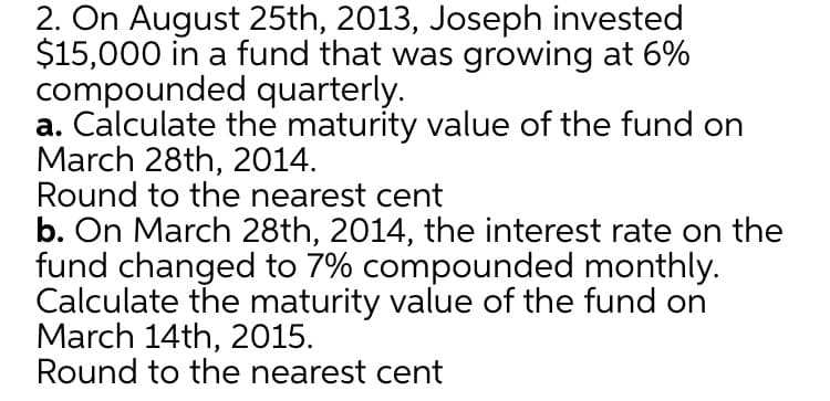 2. On August 25th, 2013, Joseph invested
$15,000 in a fund that was growing at 6%
compounded quarterly.
a. Calculate the maturity value of the fund on
March 28th, 2014.
Round to the nearest cent
b. On March 28th, 2014, the interest rate on the
fund changed to 7% compounded monthly.
Calculate the maturity value of the fund on
March 14th, 2015.
Round to the nearest cent
