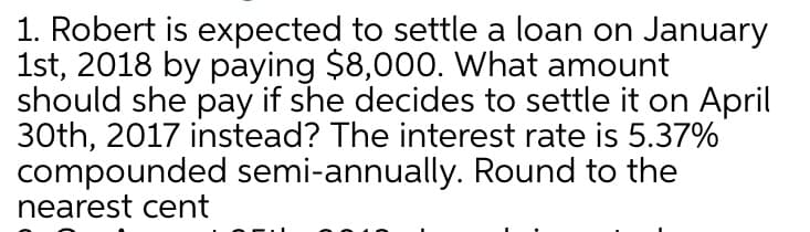 1. Robert is expected to settle a loan on January
1st, 2018 by paying $8,000. What amount
should she pay if she decides to settle it on April
30th, 2017 instead? The interest rate is 5.37%
compounded semi-annually. Round to the
nearest cent

