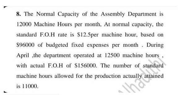 8. The Normal Capacity of the Assembly Department is
12000 Machine Hours per month, At normal capacity, the
standard F.O.H rate is $12.5per machine hour, based on
$96000 of budgeted fixed expenses per month. During
April ,the department operated at 12500 machine hours .
with actual F.O.H of $156000. The number of standard
machine hours allowed for the production actually attained
is 11000.
