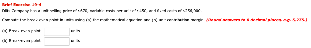 Dilts Company has a unit selling price of $670, variable costs per unit of $450, and fixed costs of $256,000.
Compute the break-even point in units using (a) the mathematical equation and (b) unit contribution margin. (Round answers to 0 decimal places, e.g. 5,275.)
(a) Break-even point
units
(b) Break-even point
units
