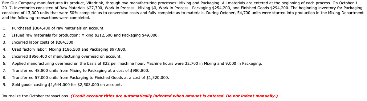 Fire Out Company manufactures its product, Vitadrink, through two manufacturing processes: Mixing and Packaging. All materials are entered at the beginning of each process. On October 1,
2017, inventories consisted of Raw Materials $27,700, Work in Process-Mixing $0, Work in Process-Packaging $254,200, and Finished Goods $294,200. The beginning inventory for Packaging
consisted of 13,000 units that were 50% complete as to conversion costs and fully complete as to materials. During October, 54,700 units were started into production in the Mixing Department
and the following transactions were completed.
1.
Purchased $304,400 of raw materials on account.
2.
Issued raw materials for production: Mixing $212,500 and Packaging $49,000.
3.
Incurred labor costs of $284,300.
4.
Used factory labor: Mixing $186,500 and Packaging $97,800.
5.
Incurred $956,400 of manufacturing overhead on account.
6.
Applied manufacturing overhead on the basis of $22 per machine hour. Machine hours were 32,700 in Mixing and 9,000 in Packaging.
7.
Transferred 48,800 units from Mixing to Packaging at a cost of $980,800.
8.
Transferred 57,000 units from Packaging to Finished Goods at a cost of $1,320,000.
9.
Sold goods costing $1,644,000 for $2,503,000 on account.
Journalize the October transactions. (Credit account titles are automatically indented when amount is entered. Do not indent manually.)
