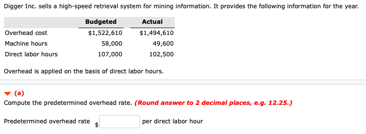 Digger Inc. sells a high-speed retrieval system for mining information. It provides the following information for the year.
Budgeted
Actual
Overhead cost
$1,522,610
$1,494,610
Machine hours
58,000
49,600
Direct labor hours
107,000
102,500
Overhead is applied on the basis of direct labor hours.
(a)
Compute the predetermined overhead rate. (Round answer to 2 decimal places, e.g. 12.25.)
Predetermined overhead rate
per direct labor hour
