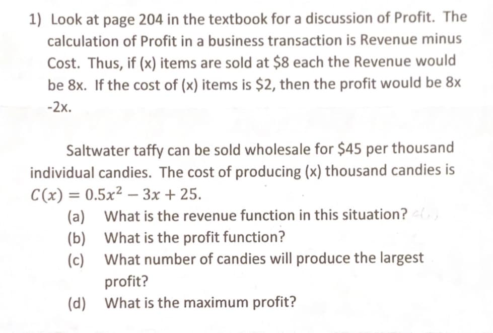 1) Look at page 204 in the textbook for a discussion of Profit. The
calculation of Profit in a business transaction is Revenue minus
Cost. Thus, if (x) items are sold at $8 each the Revenue would
be 8x. If the cost of (x) items is $2, then the profit would be 8x
-2x.
Saltwater taffy can be sold wholesale for $45 per thousand
individual candies. The cost of producing (x) thousand candies is
C(x) = 0.5x² – 3x + 25.
(a) What is the revenue function in this situation?
(b) What is the profit function?
(c) What number of candies will produce the largest
profit?
(d) What is the maximum profit?
