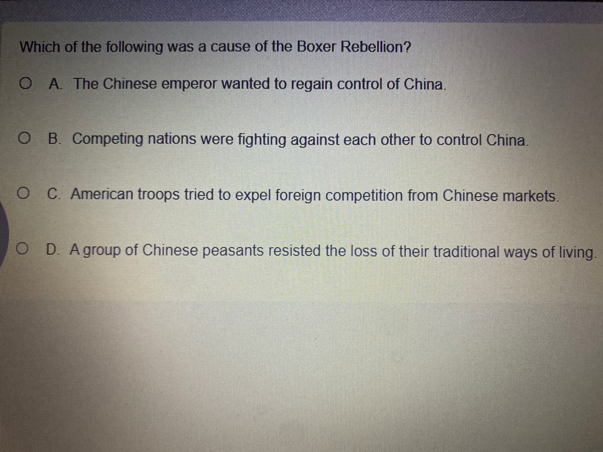 Which of the following was a cause of the Boxer Rebellion?
O A. The Chinese emperor wanted to regain control of China.
O B. Competing nations were fighting against each other to control China.
O C. American troops tried to expel foreign competition from Chinese markets.
O D. Agroup of Chinese peasants resisted the loss of their traditional ways of living.
