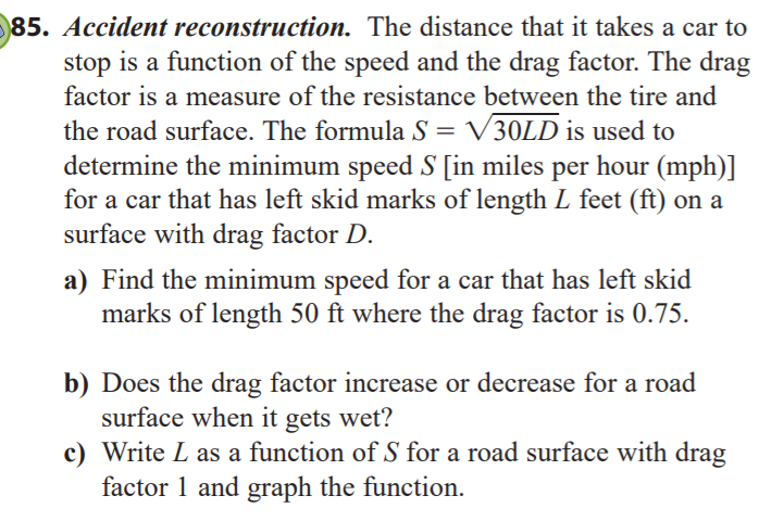85. Accident reconstruction. The distance that it takes a car to
stop is a function of the speed and the drag factor. The drag
factor is a measure of the resistance between the tire and
the road surface. The formula S = V30LD is used to
determine the minimum speed S [in miles per hour (mph)]
for a car that has left skid marks of length L feet (ft) on a
%3D
