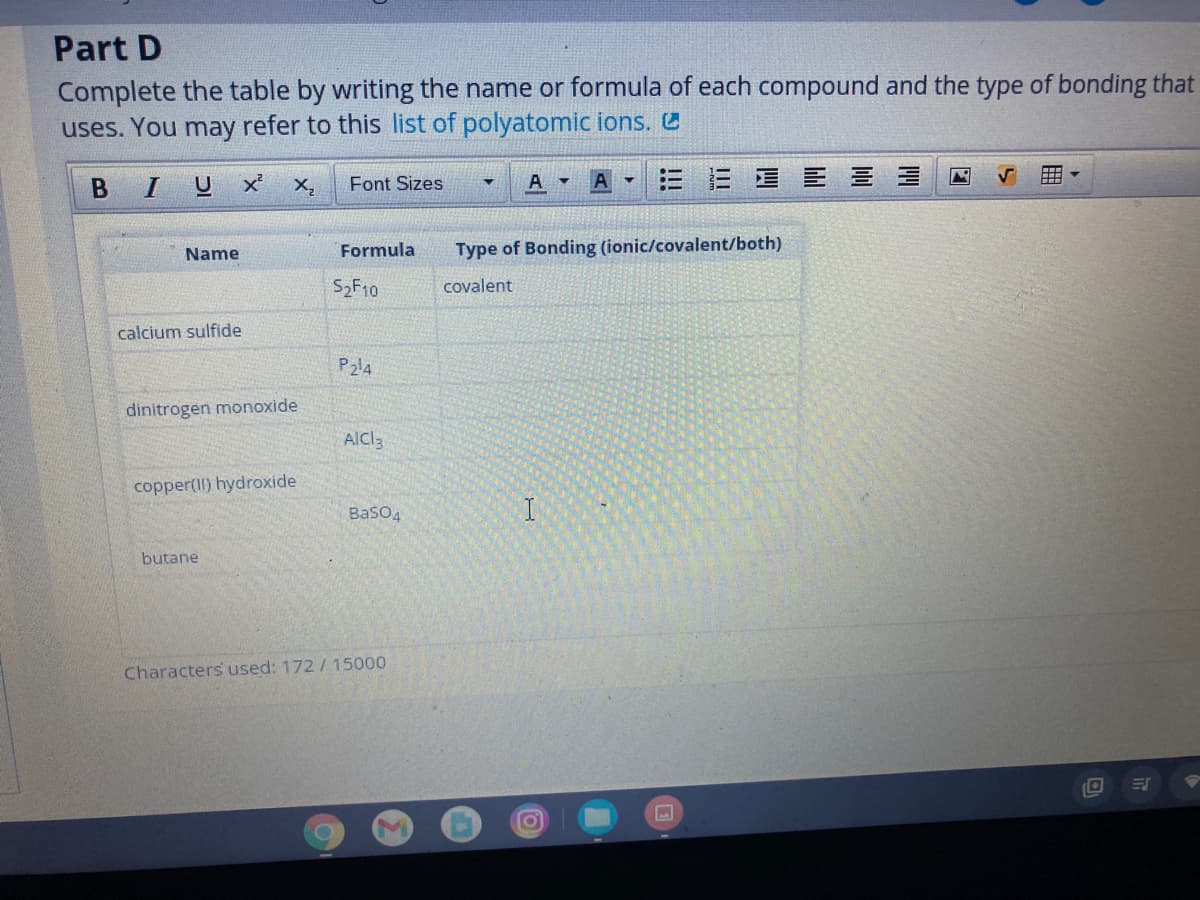 Part D
Complete the table by writing the name or formula of each compound and the type of bonding that
uses. You may refer to this list of polyatomic ions.
x X,
三=星E 三三
Font Sizes
Formula
Type of Bonding (ionic/covalent/both)
Name
S2F10
covalent
calcium sulfide
P2l4
dinitrogen monoxide
AICI3
copper(Il) hydroxide
BaSO4
butane
Characters used: 172/ 15000
