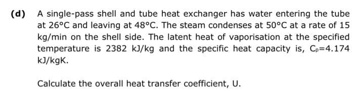 (d) A single-pass shell and tube heat exchanger has water entering the tube
at 26°C and leaving at 48°C. The steam condenses at 50°C at a rate of 15
kg/min on the shell side. The latent heat of vaporisation at the specified
temperature is 2382 kJ/kg and the specific heat capacity is, Cp=4.174
kJ/kgK.
Calculate the overall heat transfer coefficient, U.